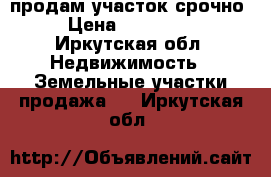 продам участок срочно › Цена ­ 550 000 - Иркутская обл. Недвижимость » Земельные участки продажа   . Иркутская обл.